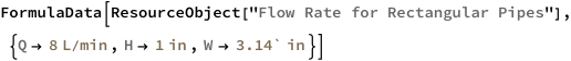 FormulaData[
 ResourceObject[
  "Flow Rate for Rectangular Pipes"], {QuantityVariable[
   "Q","VolumeFlow"] -> Quantity[8, ("Liters")/("Minutes")], 
  QuantityVariable["H","Height"] -> Quantity[1, "Inches"], 
  QuantityVariable["W","Width"] -> Quantity[3.14`, "Inches"]}]