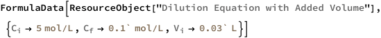 FormulaData[
 ResourceObject[
  "Dilution Equation with Added Volume"], {QuantityVariable[
\!\(\*SubscriptBox[\("C"\), \("i"\)]\),"Molarity"] -> 
   Quantity[5, ("Moles")/("Liters")], QuantityVariable[
\!\(\*SubscriptBox[\("C"\), \("f"\)]\),"Molarity"] -> 
   Quantity[0.1`, ("Moles")/("Liters")], QuantityVariable[
\!\(\*SubscriptBox[\("V"\), \("i"\)]\),"Volume"] -> 
   Quantity[0.03`, "Liters"]}]