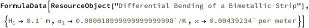 FormulaData[
 ResourceObject[
  "Differential Bending of a Bimetallic Strip"], {QuantityVariable[
\!\(\*SubscriptBox[\("H"\), \("1"\)]\),"Height"] -> 
   Quantity[0.1`, "Meters"], QuantityVariable[
\!\(\*SubscriptBox[\("\[Alpha]"\), \("1"\)]\),
    "LinearThermalExpansionCoefficient"] -> 
   Quantity[0.000018999999999999998`, 1/("KelvinsDifference")], 
  QuantityVariable["\[Kappa]","Curvature"] -> 
   Quantity[0.00439234`, 1/("Meters")]}]