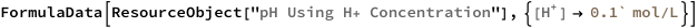 FormulaData[
 ResourceObject[
  "pH Using H+ Concentration"], {QuantityVariable[
   Row[{"[", Row[{"H", "+"}], "]"}],"Molarity"] -> 
   Quantity[0.1`, ("Moles")/("Liters")]}]