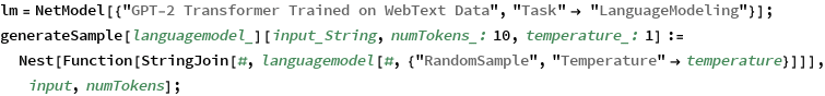 lm = NetModel[{"GPT-2 Transformer Trained on WebText Data", 
    "Task" -> "LanguageModeling"}];
generateSample[languagemodel_][input_String, numTokens_: 10, 
   temperature_: 1] := 
  Nest[Function[
    StringJoin[#, 
     languagemodel[#, {"RandomSample", 
       "Temperature" -> temperature}]]], input, numTokens];