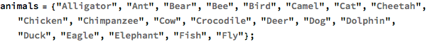 animals = {"Alligator", "Ant", "Bear", "Bee", "Bird", "Camel", "Cat", 
   "Cheetah", "Chicken", "Chimpanzee", "Cow", "Crocodile", "Deer", 
   "Dog", "Dolphin", "Duck", "Eagle", "Elephant", "Fish", "Fly"};